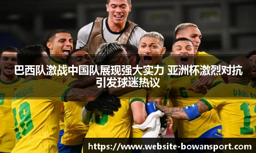 巴西队激战中国队展现强大实力 亚洲杯激烈对抗引发球迷热议